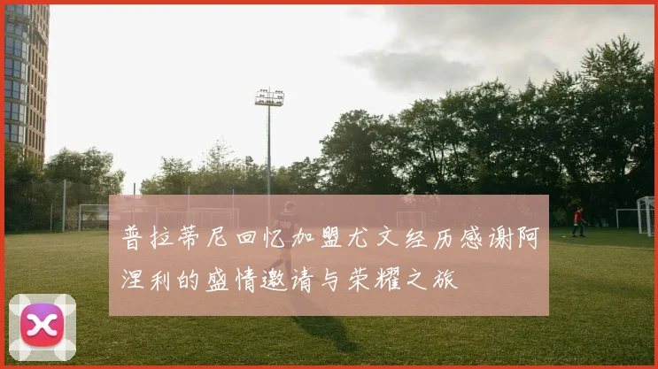 普拉蒂尼回忆加盟尤文经历感谢阿涅利的盛情邀请与荣耀之旅