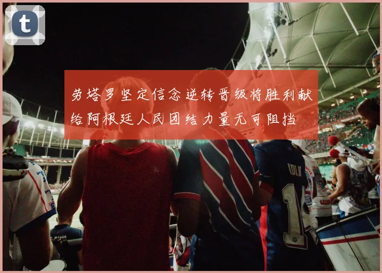 劳塔罗坚定信念逆转晋级将胜利献给阿根廷人民团结力量无可阻挡