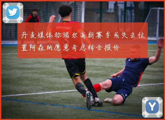 丹麦媒体称诺尔高新赛季或失去位置阿森纳愿意考虑转会报价