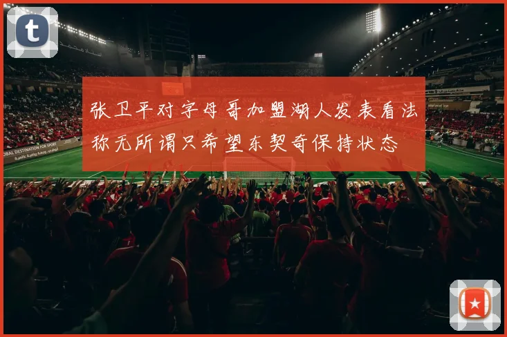 张卫平对字母哥加盟湖人发表看法称无所谓只希望东契奇保持状态