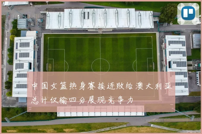 中国女篮热身赛接连败给澳大利亚总计仅输四分展现竞争力