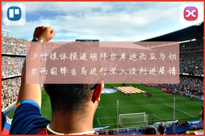 沙特媒体报道胡拜尔库迪西亚与切尔西前锋吉乌进行深入谈判进展情况
