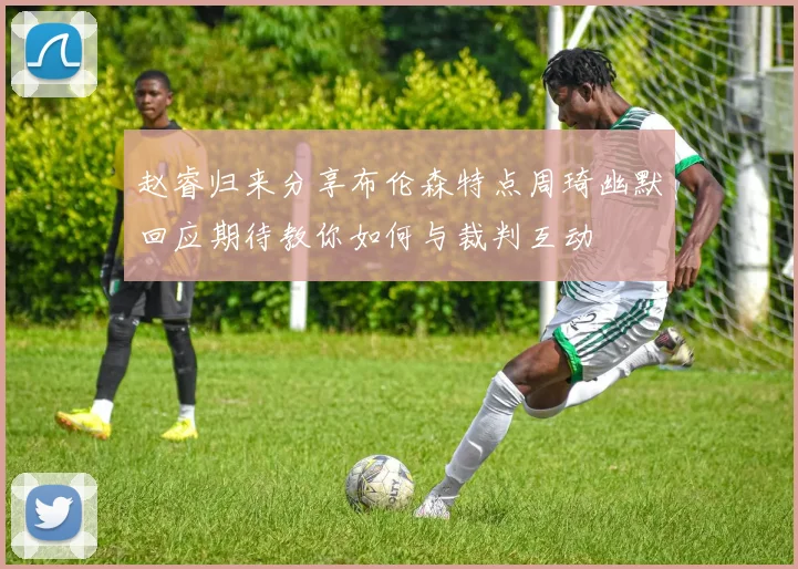 赵睿归来分享布伦森特点周琦幽默回应期待教你如何与裁判互动