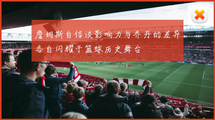 詹姆斯自信谈影响力与乔丹的差异各自闪耀于篮球历史舞台