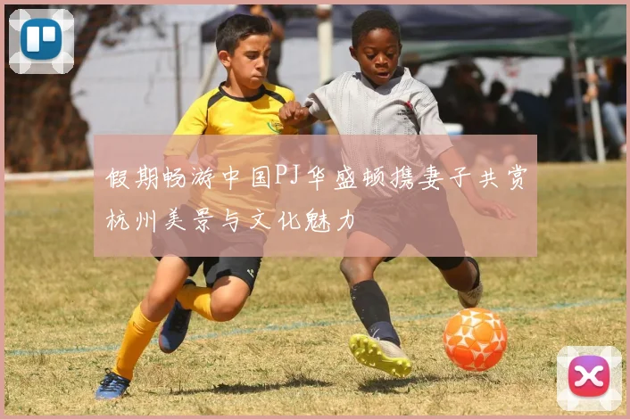 假期畅游中国PJ华盛顿携妻子共赏杭州美景与文化魅力