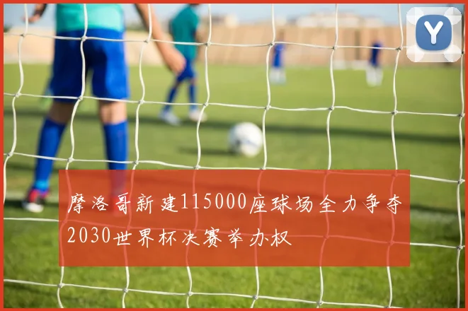 摩洛哥新建115000座球场全力争夺2030世界杯决赛举办权