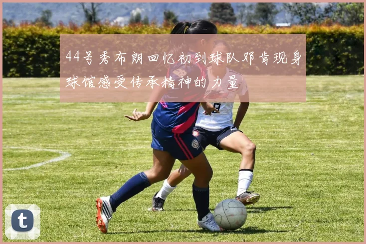 44号秀布朗回忆初到球队邓肯现身球馆感受传承精神的力量