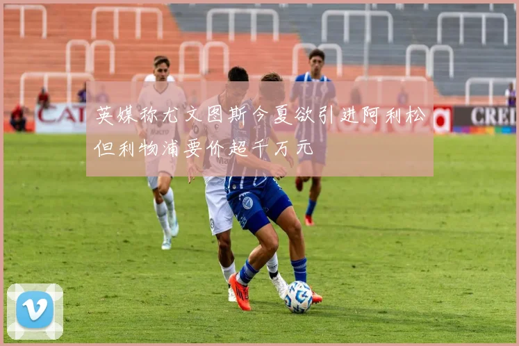 英媒称尤文图斯今夏欲引进阿利松但利物浦要价超千万元