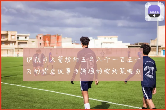 伊森与火箭续约五年八千一百五十万的背后故事与斯通的续约策略分析